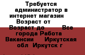 Требуется администратор в интернет магазин.  › Возраст от ­ 22 › Возраст до ­ 40 - Все города Работа » Вакансии   . Иркутская обл.,Иркутск г.